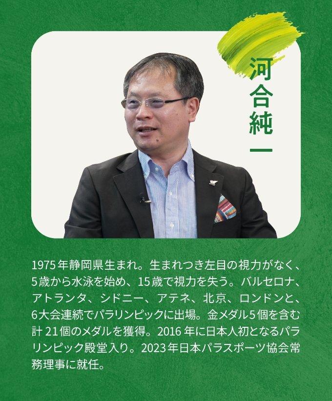 河合純一 1975年静岡県生まれ。生まれつき左目の視力がなく、5歳から水泳を始め、15歳で視力を失う。バルセロナ、アトランタ、シドニー、アテネ、北京、ロンドンと、6大会連続でパラリンピックに出場。金メダル5個を含む計21個のメダルを獲得。2016年に日本人初となるパラリンピック殿堂入り。2023年日本パラスポーツ協会常務理事に就任。