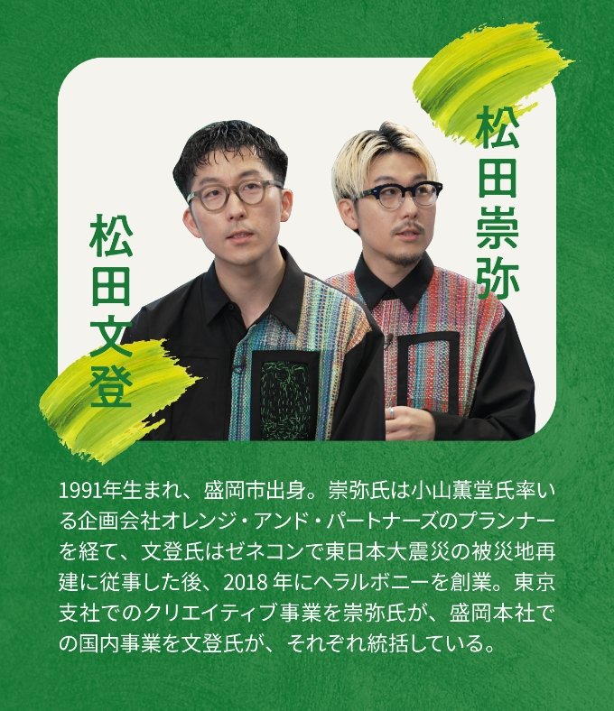 松田文登 松田崇弥 1991年生まれ、盛岡市出身。崇弥氏は小山薫堂氏率いる企画会社オレンジ・アンド・パートナーズのプランナーを経て、文登氏はゼネコンで東日本大震災の被災地再建に従事した後、2018年にヘラルボニーを創業。東京支社でのクリエイティブ事業を崇弥氏が、盛岡本社での国内事業を文登氏が、それぞれ統括している。
